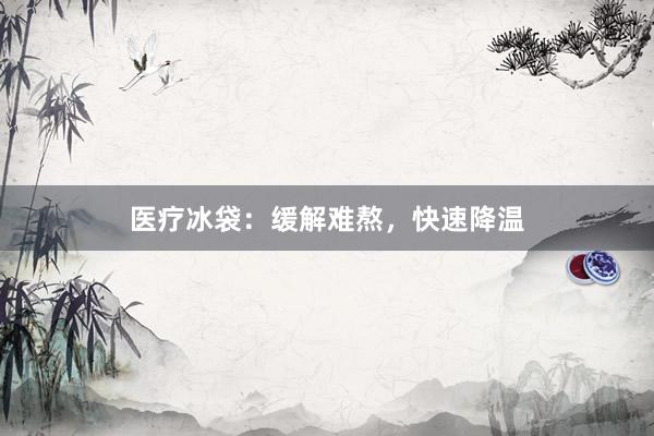 医疗冰袋：缓解难熬，快速降温